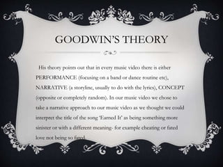 GOODWIN’S THEORY
His theory points out that in every music video there is either
PERFORMANCE (focusing on a band or dance routine etc),
NARRATIVE (a storyline, usually to do with the lyrics), CONCEPT
(opposite or completely random). In our music video we chose to
take a narrative approach to our music video as we thought we could
interpret the title of the song ‘Earned It’ as being something more
sinister or with a different meaning- for example cheating or fated
love not being so fated.
 