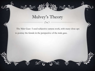 Mulvey’s Theory
The Male Gaze- I used subjective camera work, with many close ups
to portray the female in the perspective of the male gaze.
 