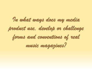 In what ways does my media
product use, develop or challenge
forms and conventions of real
music magazines?
 