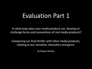Evaluation Part 1
In what ways does your media product use, develop or
challenge forms and conventions of real media products?
Comparing our final thriller with other media products,
relating to our narrative, characters and genre.
By Megan Mackay
 