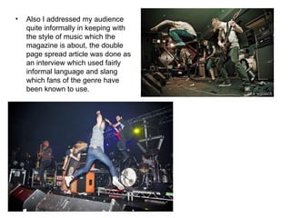 Also I addressed my audience quite informally in keeping with the style of music which the magazine is about, the double page spread article was done as an interview which used fairly informal language and slang which fans of the genre have been known to use. 