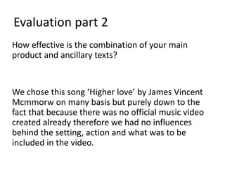 Evaluation part 2
How effective is the combination of your main
product and ancillary texts?


We chose this song ‘Higher love’ by James Vincent
Mcmmorw on many basis but purely down to the
fact that because there was no official music video
created already therefore we had no influences
behind the setting, action and what was to be
included in the video.
 