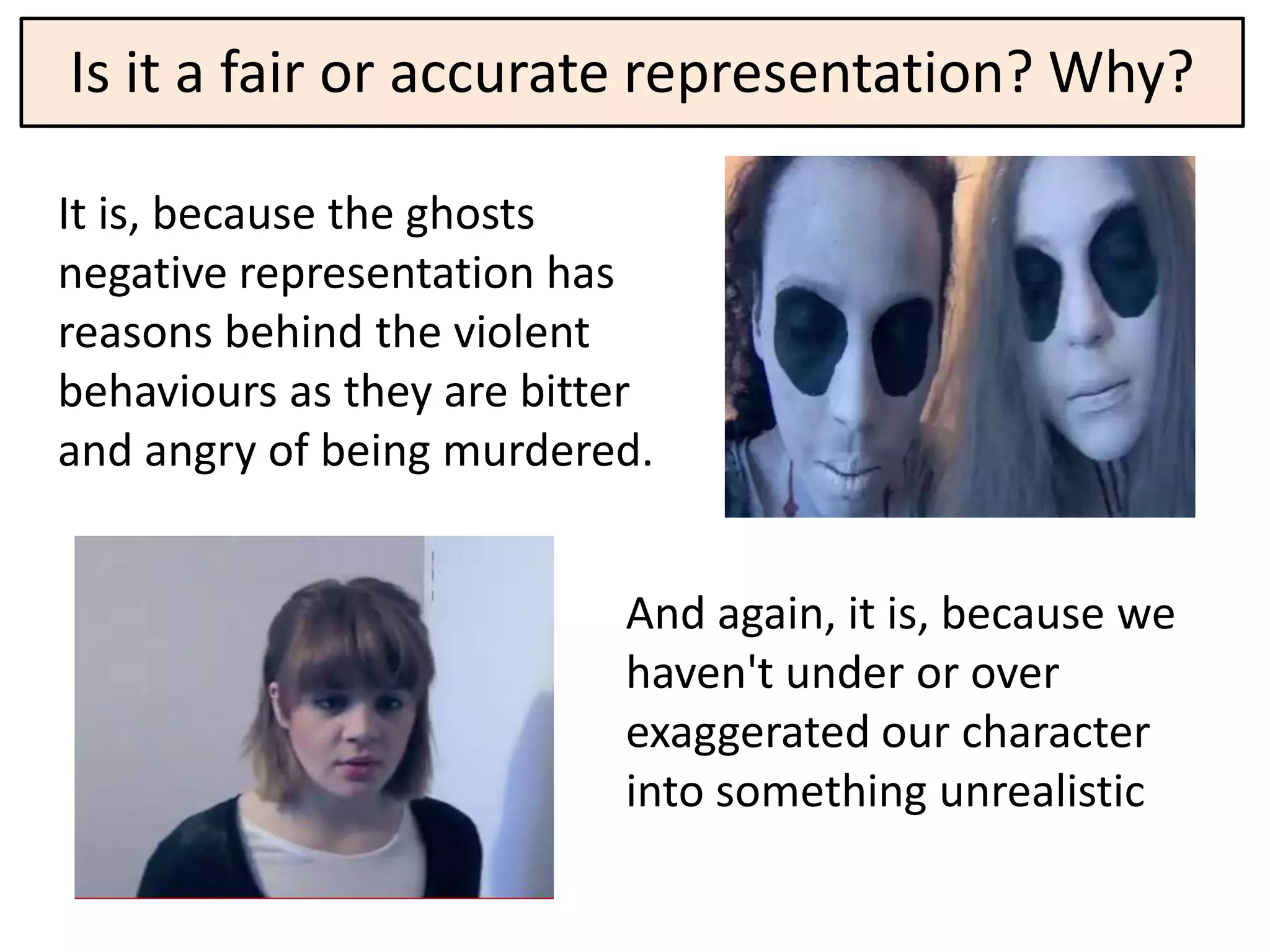 Is it a fair or accurate representation? Why?

It is, because the ghosts
negative representation has
reasons behind the violent
behaviours as they are bitter
and angry of being murdered.


                           And again, it is, because we
                           haven't under or over
                           exaggerated our character
                           into something unrealistic
 