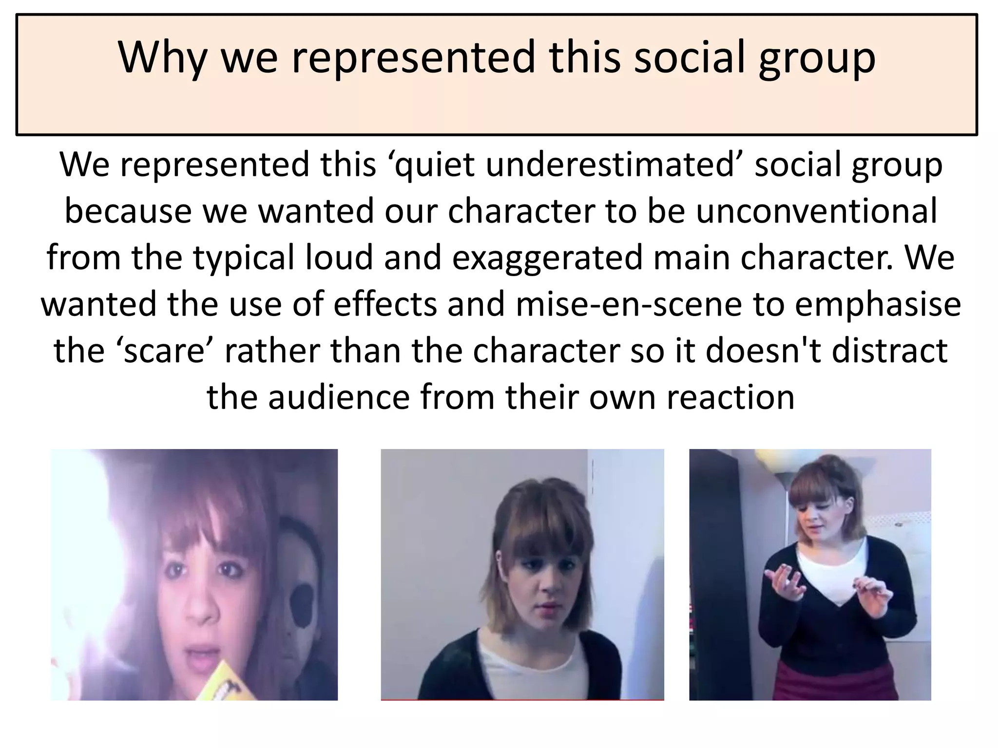 Why we represented this social group

 We represented this ‘quiet underestimated’ social group
  because we wanted our character to be unconventional
from the typical loud and exaggerated main character. We
wanted the use of effects and mise-en-scene to emphasise
 the ‘scare’ rather than the character so it doesn't distract
           the audience from their own reaction
 