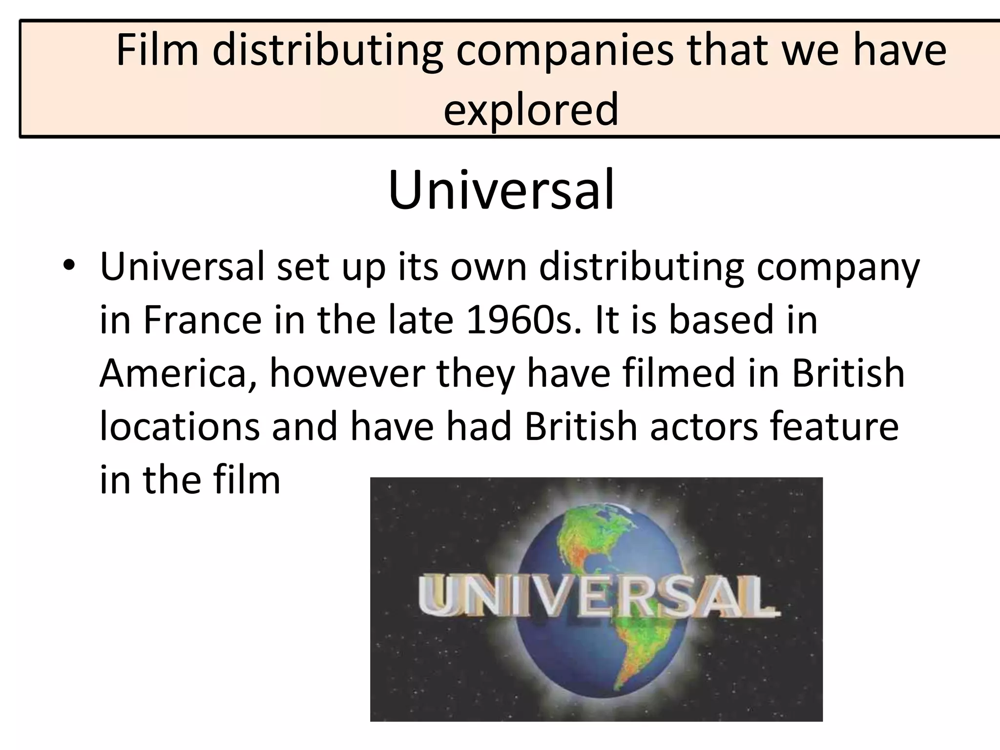 Film distributing companies that we have
                   explored
                 Universal
• Universal set up its own distributing company
  in France in the late 1960s. It is based in
  America, however they have filmed in British
  locations and have had British actors feature
  in the film
 