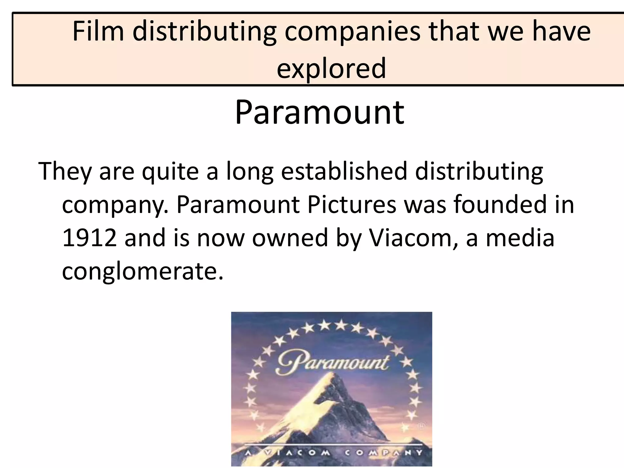 Film distributing companies that we have
                   explored
                Paramount
They are quite a long established distributing
  company. Paramount Pictures was founded in
  1912 and is now owned by Viacom, a media
  conglomerate.
 