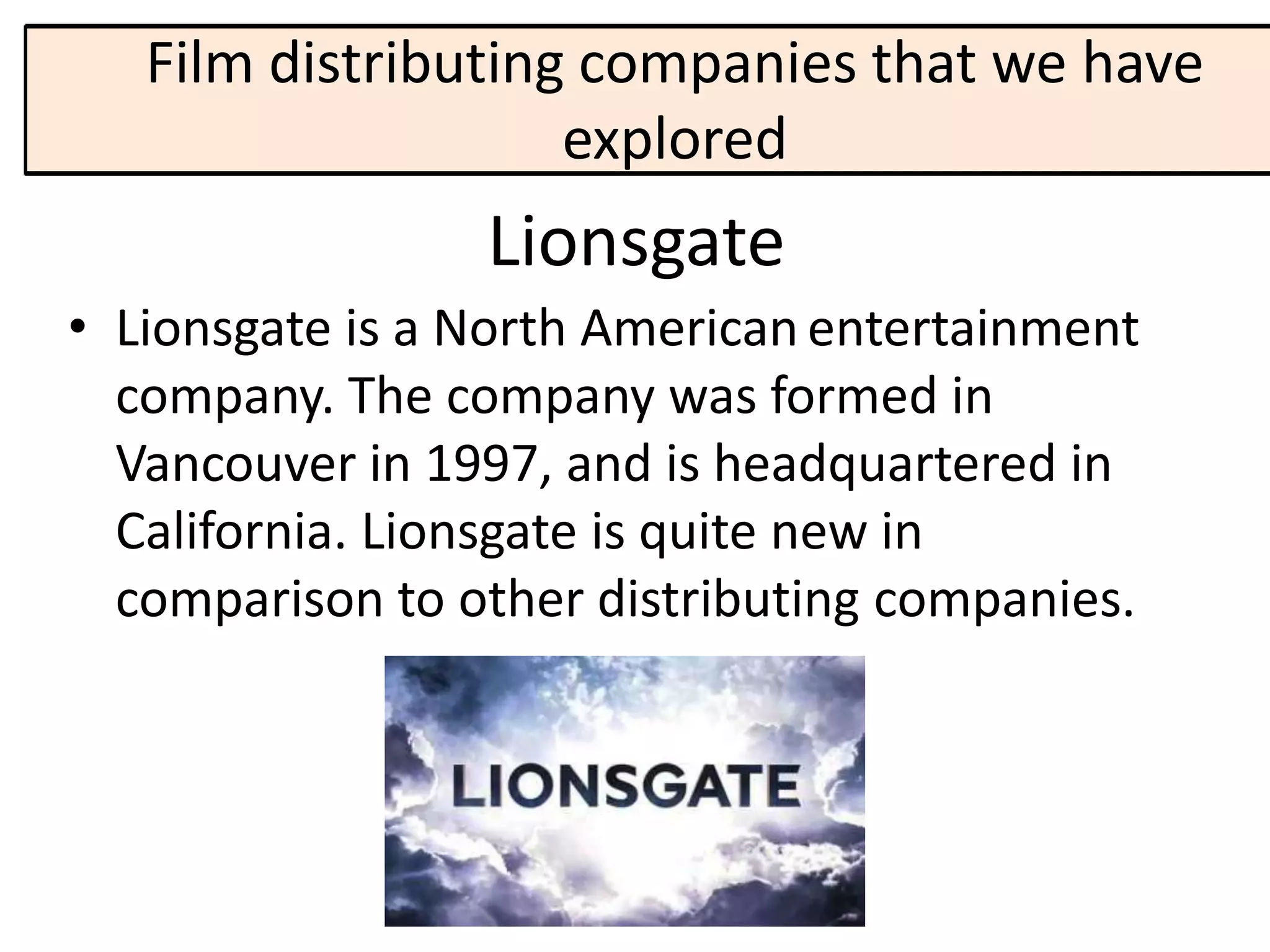 Film distributing companies that we have
                    explored
                 Lionsgate
• Lionsgate is a North American entertainment
  company. The company was formed in
  Vancouver in 1997, and is headquartered in
  California. Lionsgate is quite new in
  comparison to other distributing companies.
 