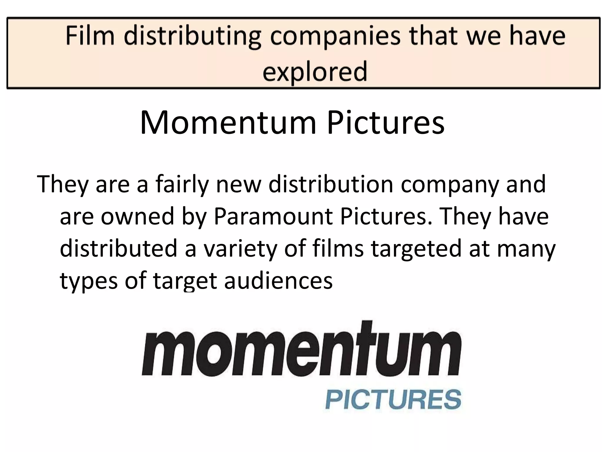 Momentum Pictures
They are a fairly new distribution company and
  are owned by Paramount Pictures. They have
  distributed a variety of films targeted at many
  types of target audiences
 