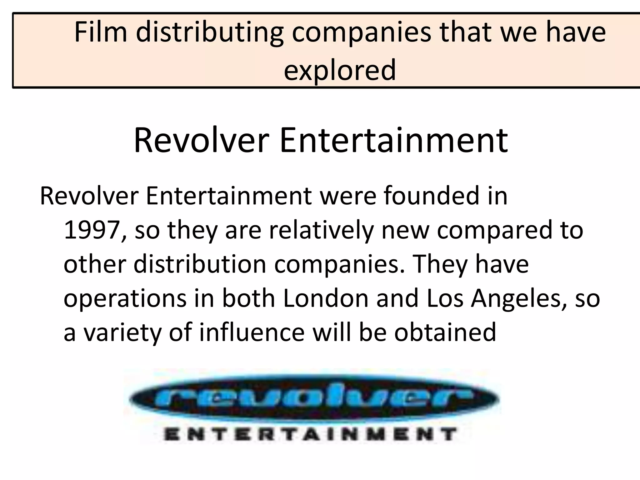 Film distributing companies that we have
                   explored

       Revolver Entertainment
Revolver Entertainment were founded in
  1997, so they are relatively new compared to
  other distribution companies. They have
  operations in both London and Los Angeles, so
  a variety of influence will be obtained
 