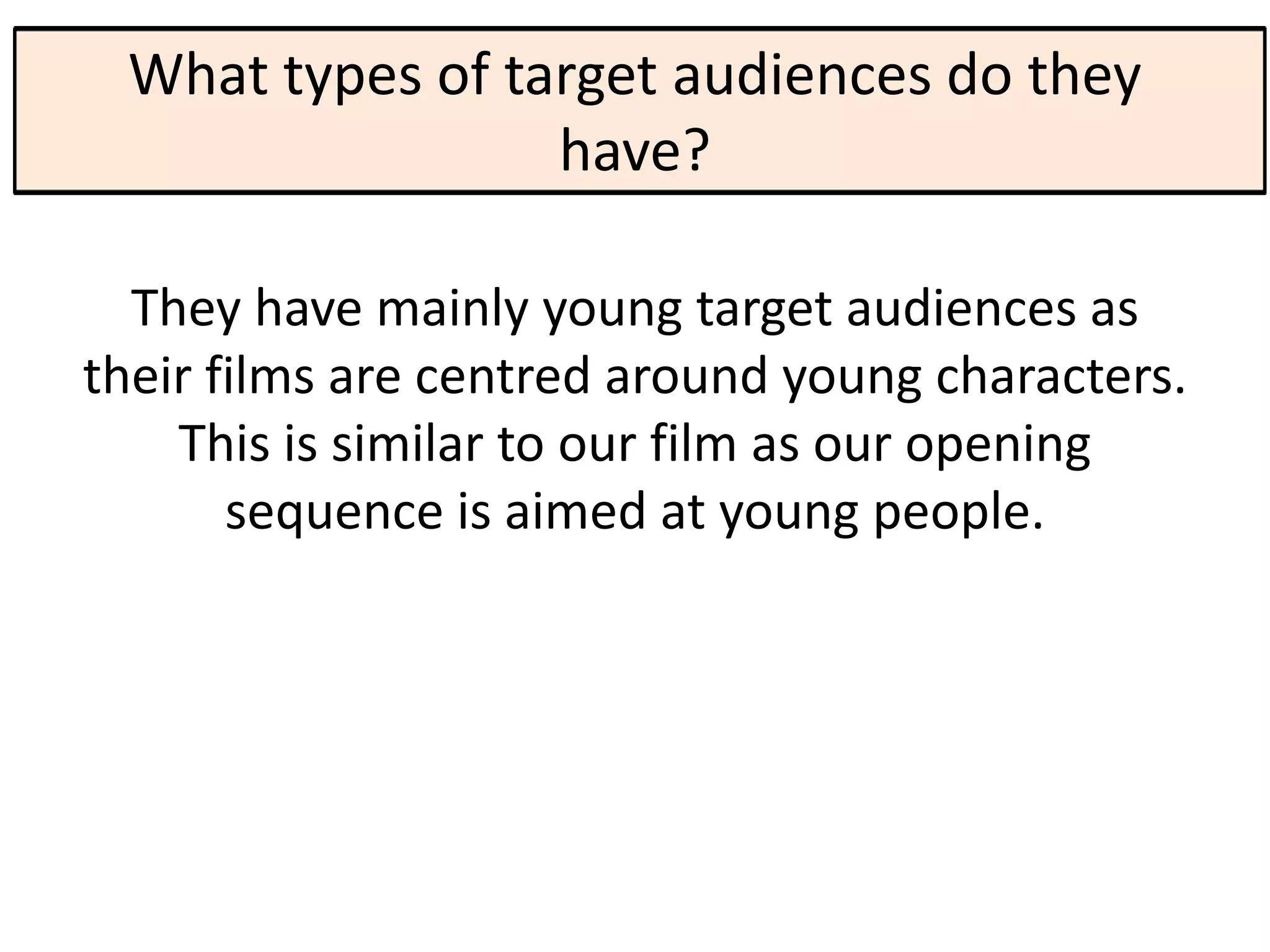 What types of target audiences do they
                 have?

  They have mainly young target audiences as
their films are centred around young characters.
    This is similar to our film as our opening
       sequence is aimed at young people.
 