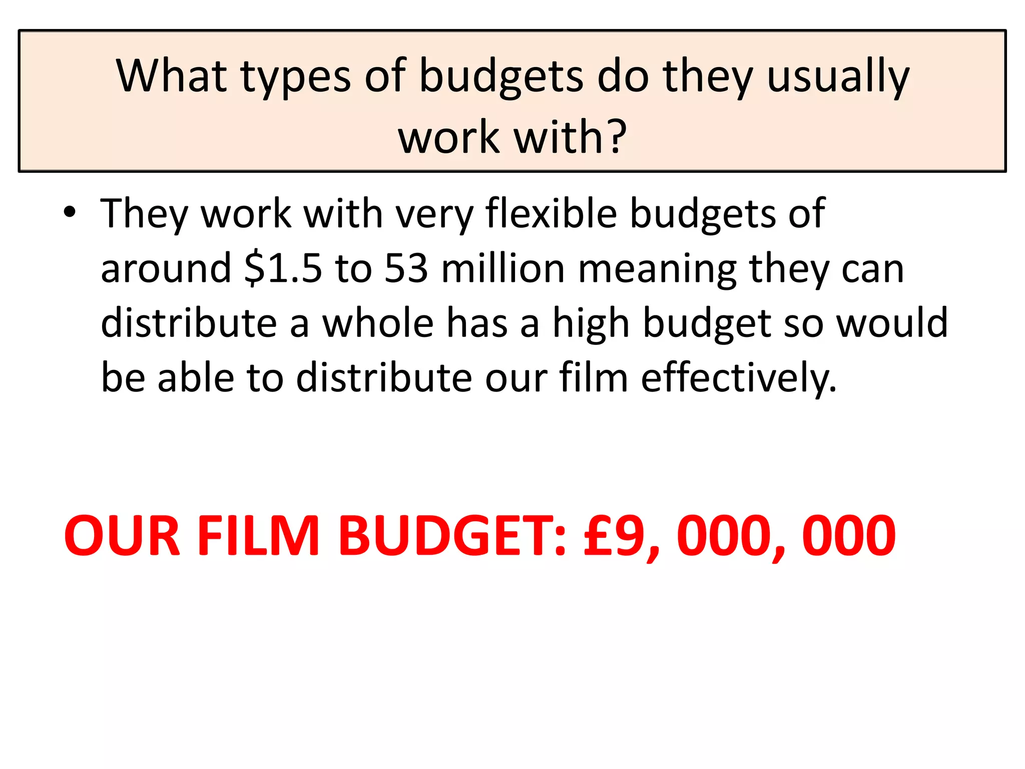 What types of budgets do they usually
              work with?
• They work with very flexible budgets of
  around $1.5 to 53 million meaning they can
  distribute a whole has a high budget so would
  be able to distribute our film effectively.


OUR FILM BUDGET: £9, 000, 000
 