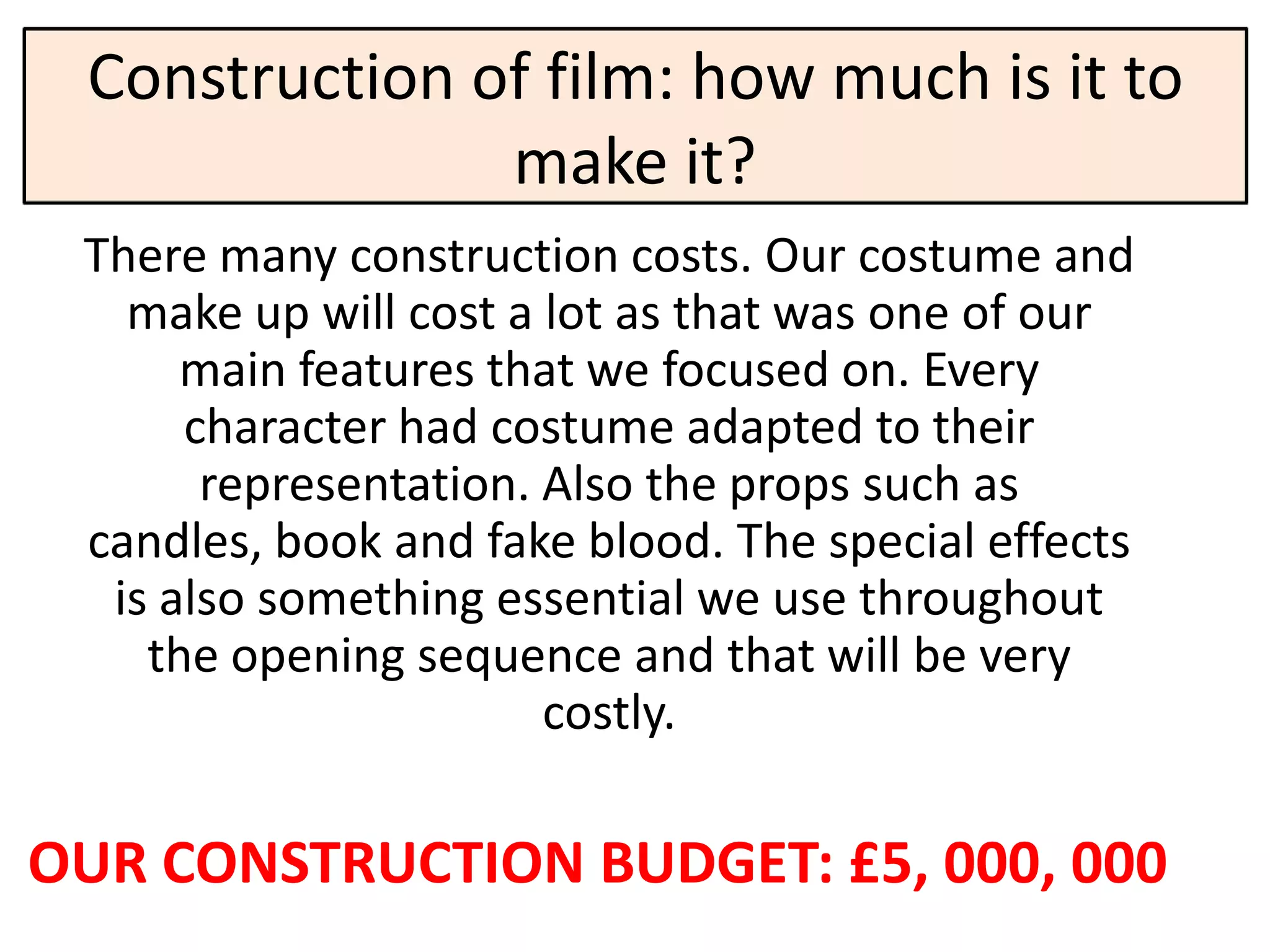 Construction of film: how much is it to
               make it?
 There many construction costs. Our costume and
   make up will cost a lot as that was one of our
      main features that we focused on. Every
      character had costume adapted to their
       representation. Also the props such as
 candles, book and fake blood. The special effects
  is also something essential we use throughout
    the opening sequence and that will be very
                       costly.

OUR CONSTRUCTION BUDGET: £5, 000, 000
 