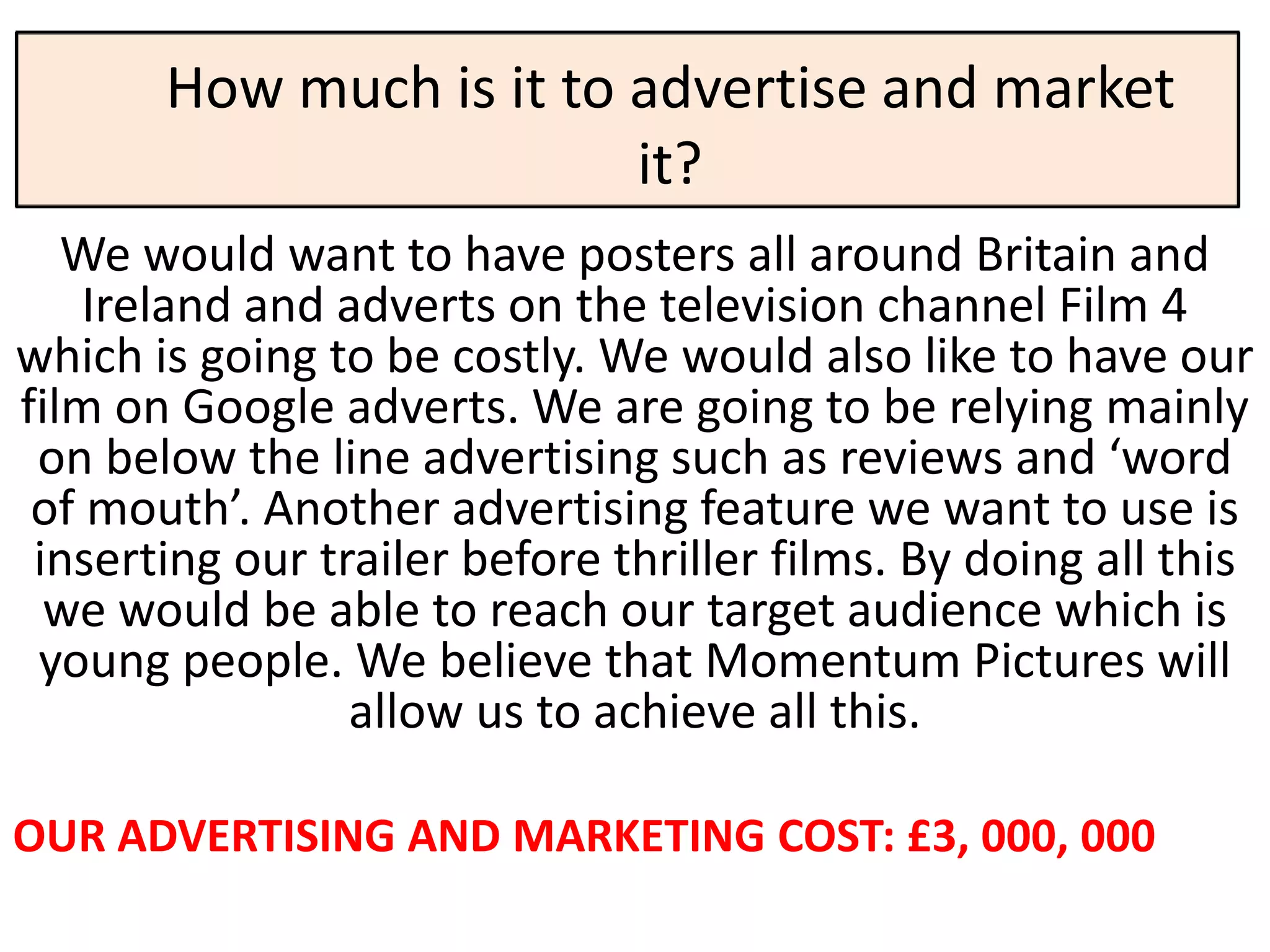 How much is it to advertise and market
                         it?
   We would want to have posters all around Britain and
    Ireland and adverts on the television channel Film 4
which is going to be costly. We would also like to have our
film on Google adverts. We are going to be relying mainly
 on below the line advertising such as reviews and ‘word
 of mouth’. Another advertising feature we want to use is
 inserting our trailer before thriller films. By doing all this
  we would be able to reach our target audience which is
 young people. We believe that Momentum Pictures will
                 allow us to achieve all this.

OUR ADVERTISING AND MARKETING COST: £3, 000, 000
 