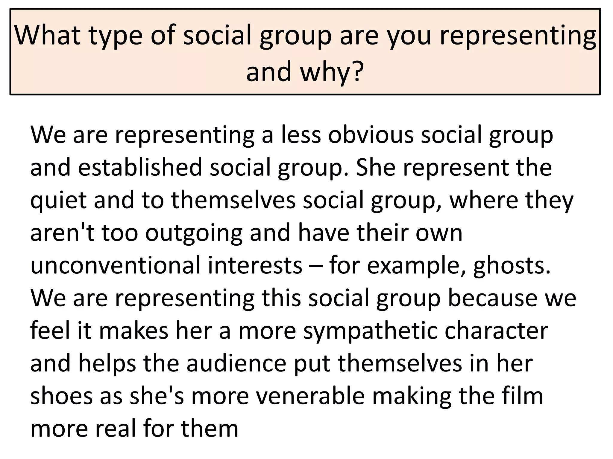 What type of social group are you representing
                  and why?

 We are representing a less obvious social group
 and established social group. She represent the
 quiet and to themselves social group, where they
 aren't too outgoing and have their own
 unconventional interests – for example, ghosts.
 We are representing this social group because we
 feel it makes her a more sympathetic character
 and helps the audience put themselves in her
 shoes as she's more venerable making the film
 more real for them
 