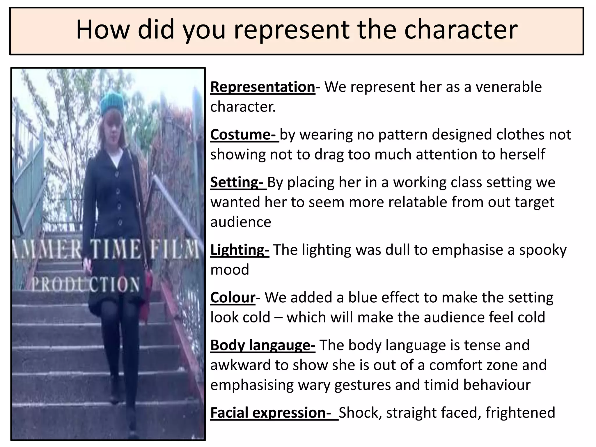 How did you represent the character
          Representation- We represent her as a venerable
          character.
          Costume- by wearing no pattern designed clothes not
          showing not to drag too much attention to herself
          Setting- By placing her in a working class setting we
          wanted her to seem more relatable from out target
          audience
          Lighting- The lighting was dull to emphasise a spooky
          mood
          Colour- We added a blue effect to make the setting
          look cold – which will make the audience feel cold
          Body langauge- The body language is tense and
          awkward to show she is out of a comfort zone and
          emphasising wary gestures and timid behaviour
          Facial expression- Shock, straight faced, frightened
 