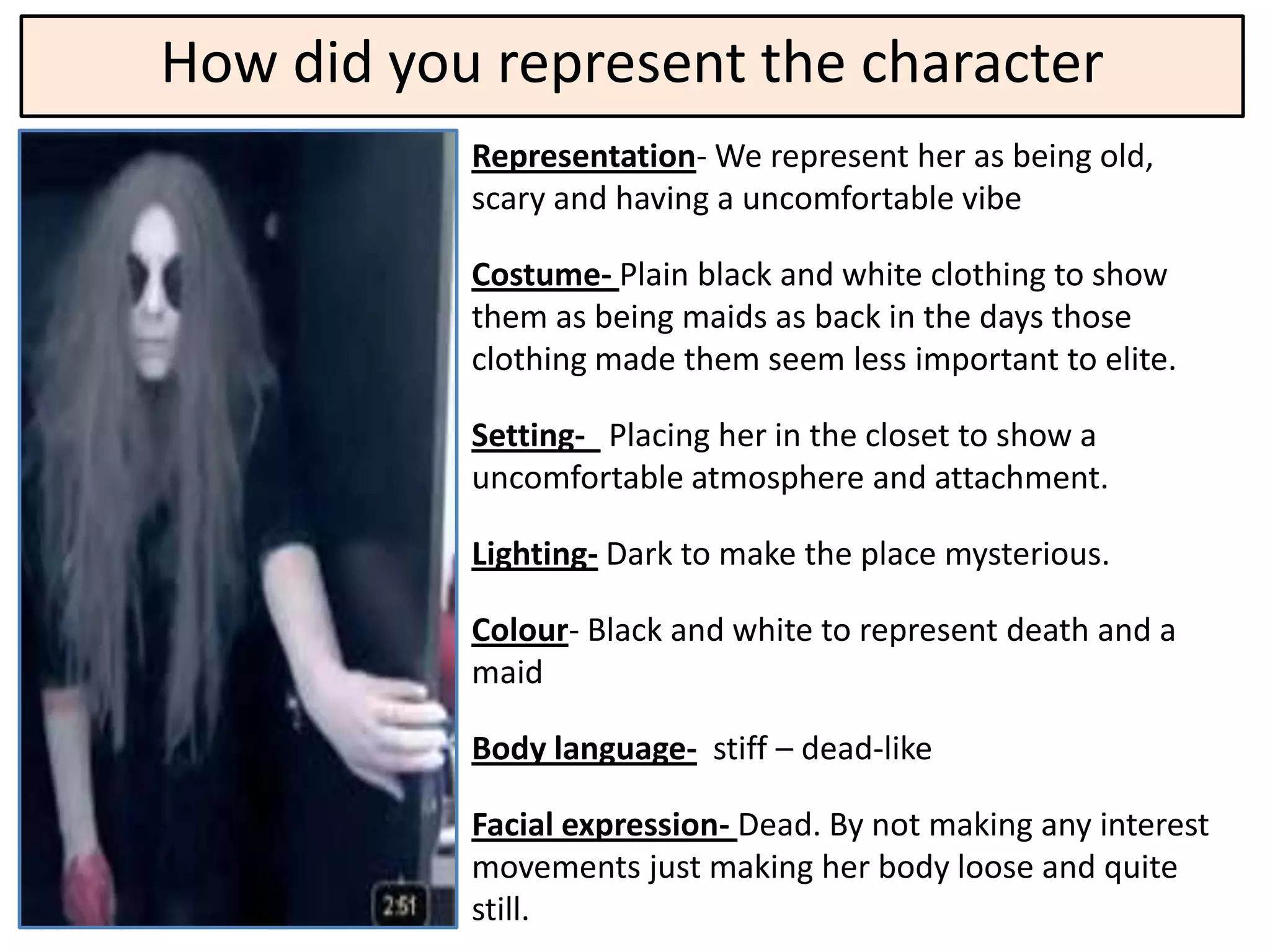 How did you represent the character
           Representation- We represent her as being old,
           scary and having a uncomfortable vibe

           Costume- Plain black and white clothing to show
           them as being maids as back in the days those
           clothing made them seem less important to elite.

           Setting- Placing her in the closet to show a
           uncomfortable atmosphere and attachment.

           Lighting- Dark to make the place mysterious.

           Colour- Black and white to represent death and a
           maid

           Body language- stiff – dead-like

           Facial expression- Dead. By not making any interest
           movements just making her body loose and quite
           still.
 