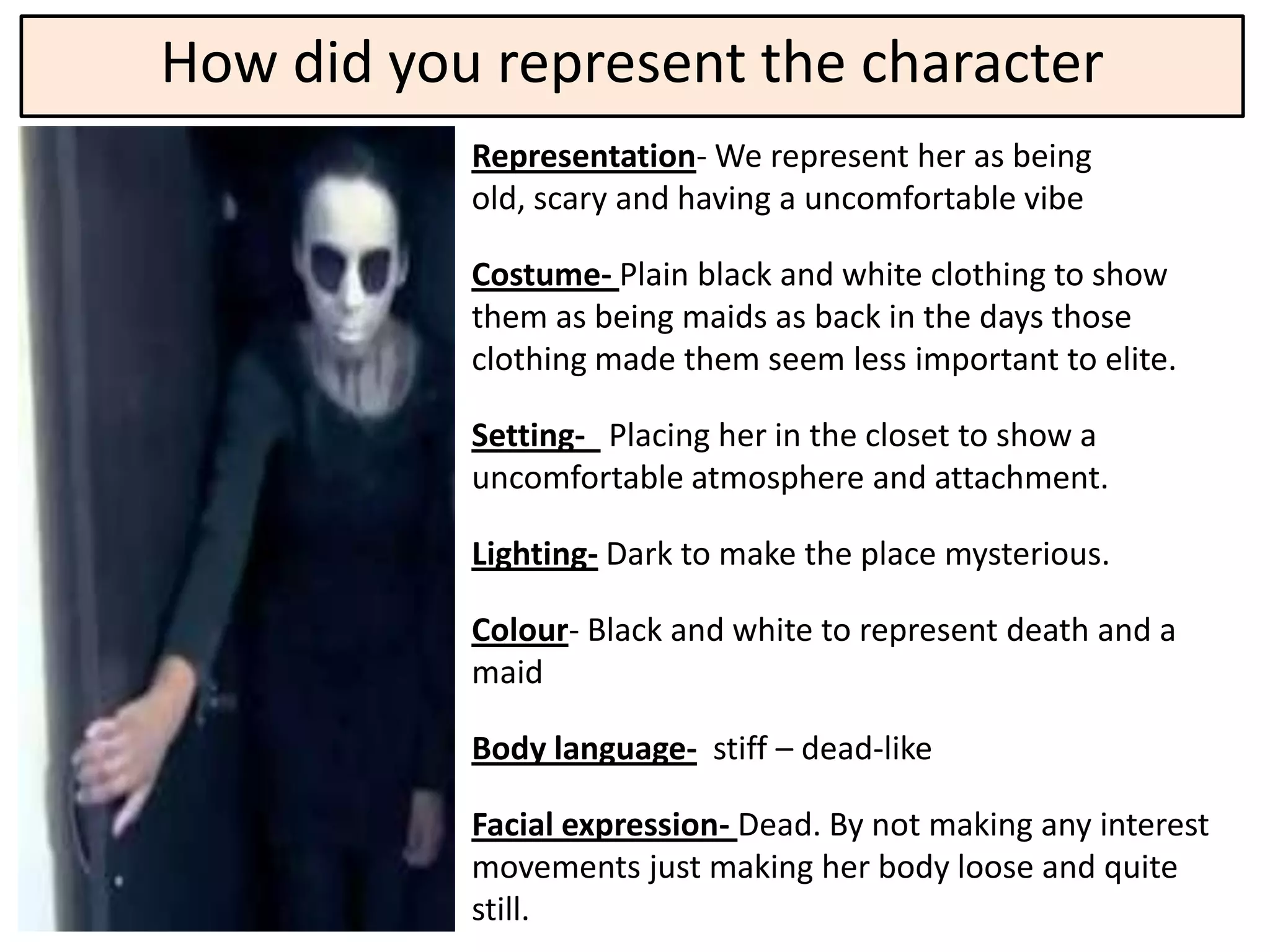 How did you represent the character
           Representation- We represent her as being
           old, scary and having a uncomfortable vibe

           Costume- Plain black and white clothing to show
           them as being maids as back in the days those
           clothing made them seem less important to elite.

           Setting- Placing her in the closet to show a
           uncomfortable atmosphere and attachment.

           Lighting- Dark to make the place mysterious.

           Colour- Black and white to represent death and a
           maid

           Body language- stiff – dead-like

           Facial expression- Dead. By not making any interest
           movements just making her body loose and quite
           still.
 
