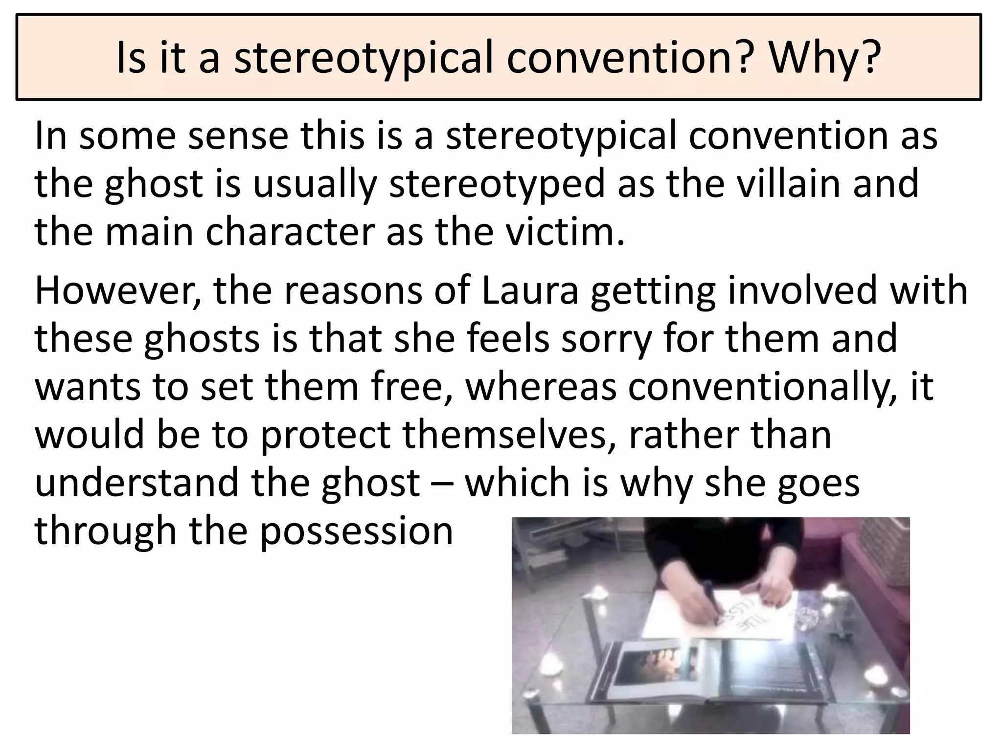 Is it a stereotypical convention? Why?
In some sense this is a stereotypical convention as
the ghost is usually stereotyped as the villain and
the main character as the victim.
However, the reasons of Laura getting involved with
these ghosts is that she feels sorry for them and
wants to set them free, whereas conventionally, it
would be to protect themselves, rather than
understand the ghost – which is why she goes
through the possession
 