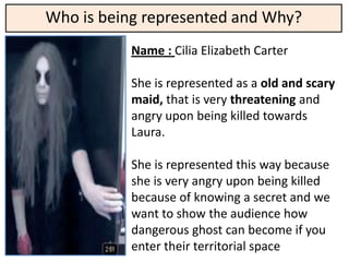 Who is being represented and Why?
           Name : Cilia Elizabeth Carter

           She is represented as a old and scary
           maid, that is very threatening and
           angry upon being killed towards
           Laura.

           She is represented this way because
           she is very angry upon being killed
           because of knowing a secret and we
           want to show the audience how
           dangerous ghost can become if you
           enter their territorial space
 