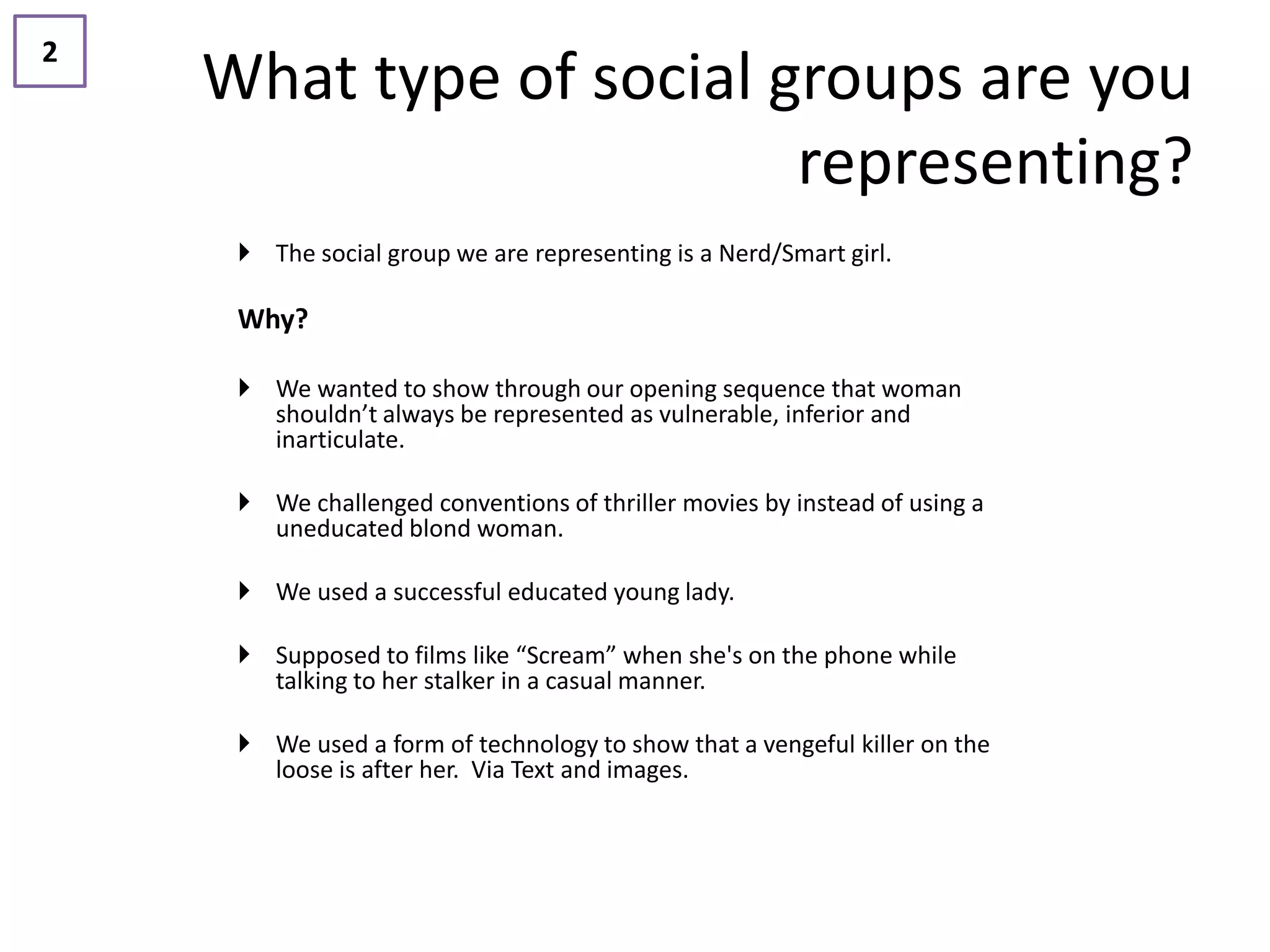 2
    What type of social groups are you
                         representing?
      The social group we are representing is a Nerd/Smart girl.

     Why?

      We wanted to show through our opening sequence that woman
       shouldn’t always be represented as vulnerable, inferior and
       inarticulate.

      We challenged conventions of thriller movies by instead of using a
       uneducated blond woman.

      We used a successful educated young lady.

      Supposed to films like “Scream” when she's on the phone while
       talking to her stalker in a casual manner.

      We used a form of technology to show that a vengeful killer on the
       loose is after her. Via Text and images.
 
