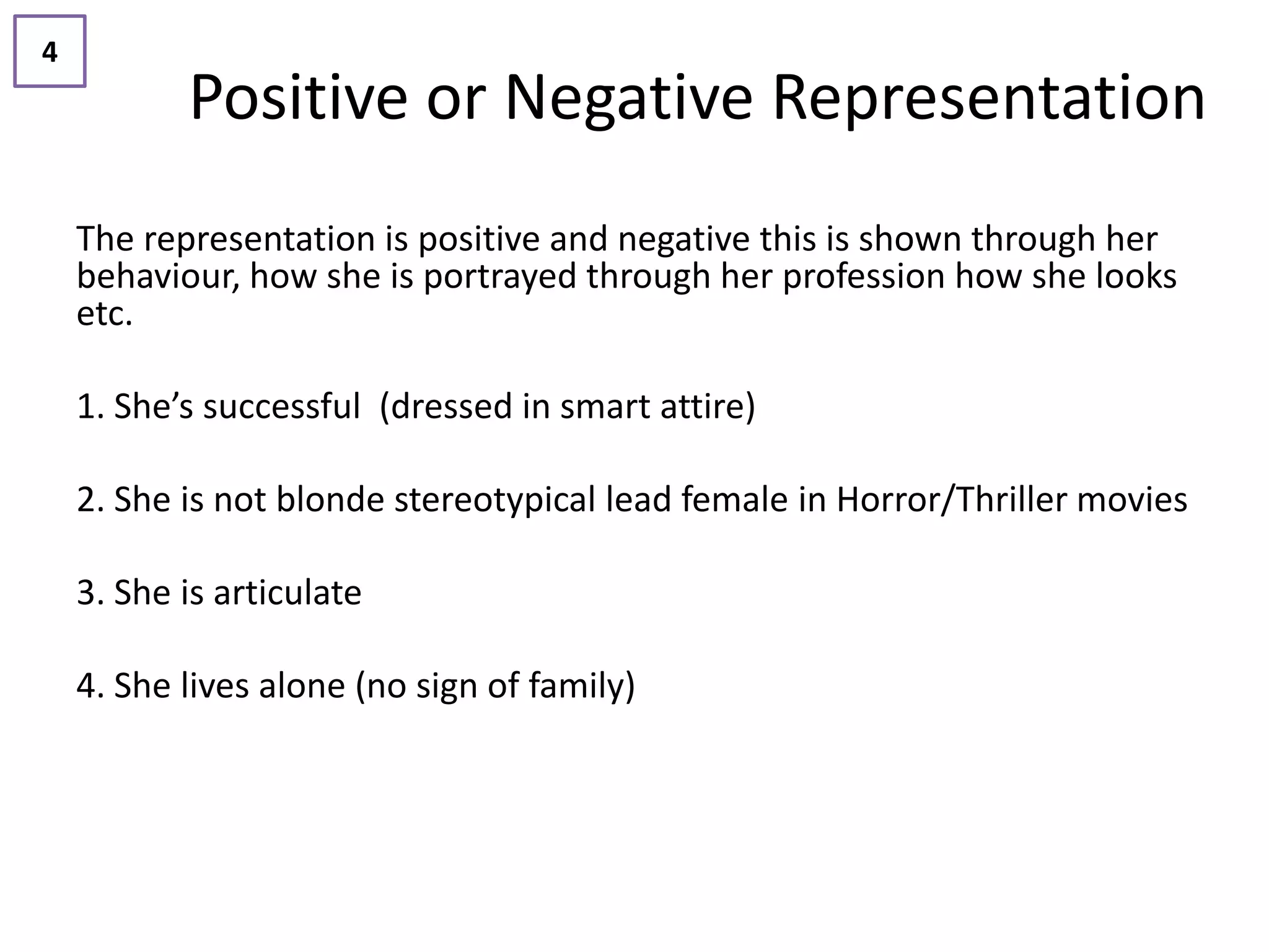 4
           Positive or Negative Representation
    The representation is positive and negative this is shown through her
    behaviour, how she is portrayed through her profession how she looks
    etc.

    1. She’s successful (dressed in smart attire)

    2. She is not blonde stereotypical lead female in Horror/Thriller movies

    3. She is articulate

    4. She lives alone (no sign of family)
 