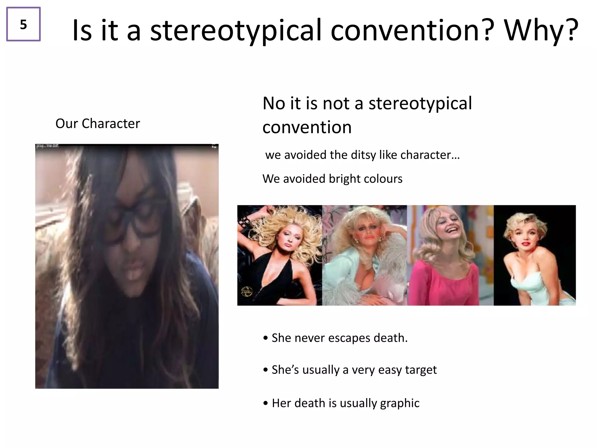 5
      Is it a stereotypical convention? Why?

                    No it is not a stereotypical
    Our Character   convention
                    we avoided the ditsy like character…
                    We avoided bright colours




                    • She never escapes death.

                    • She’s usually a very easy target

                    • Her death is usually graphic
 