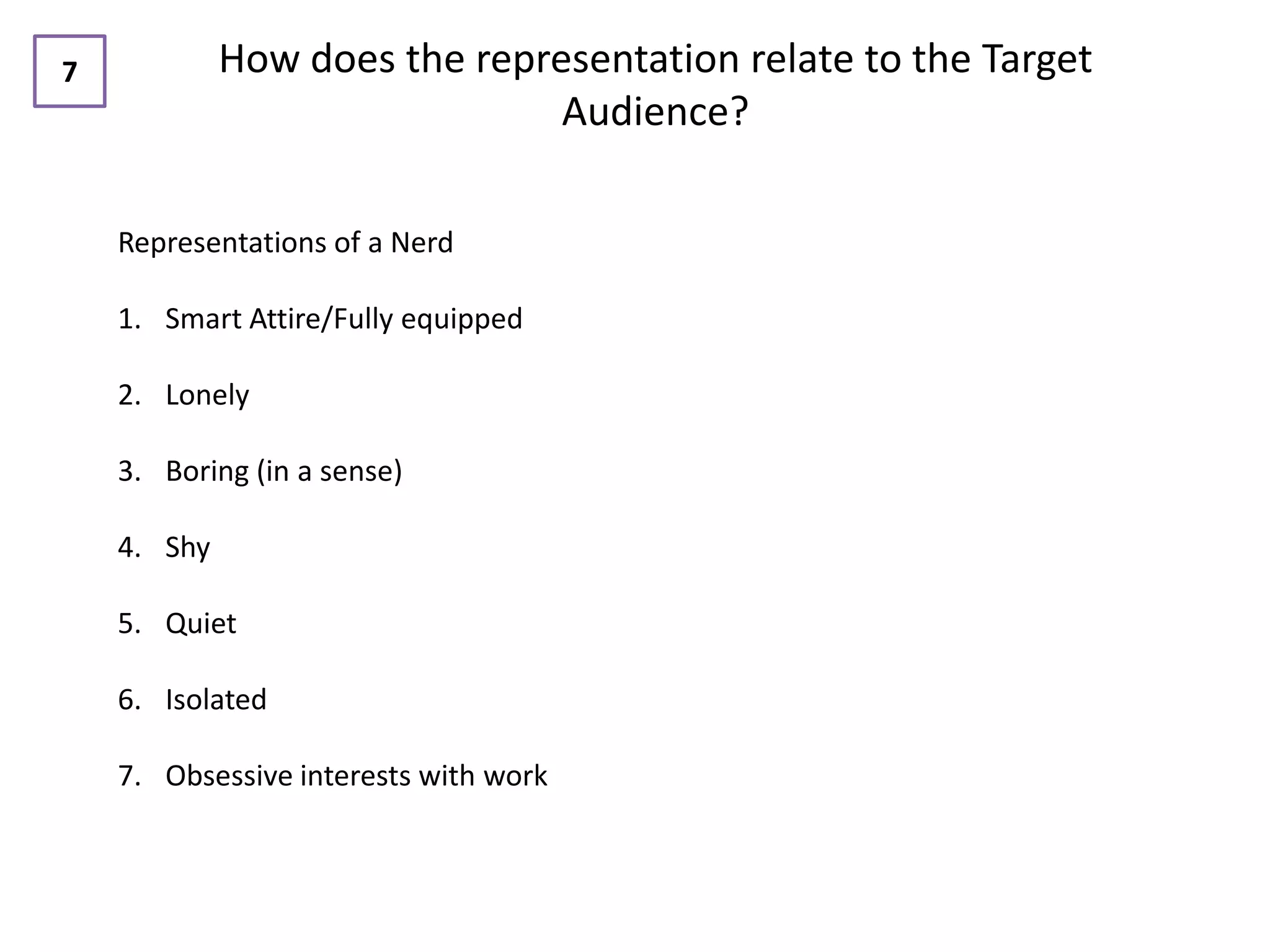 7            How does the representation relate to the Target
                               Audience?

    Representations of a Nerd

    1. Smart Attire/Fully equipped

    2. Lonely

    3. Boring (in a sense)

    4. Shy

    5. Quiet

    6. Isolated

    7. Obsessive interests with work
 