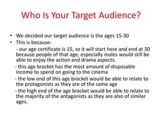 Who Is Your Target Audience?
• We decided our target audience is the ages 15-30
• This is because-
- our age certificate is 15, so it will start here and end at 30
because people of that age, especially males would still be
able to enjoy the action and drama aspects.
- this age bracket has the most amount of disposable
income to spend on going to the cinema
- the low end of this age bracket would be able to relate to
the protagonists as they are of the same age
- the high end of the age bracket would be able to relate to
the majority of the antagonists as they are also of similar
ages.
 