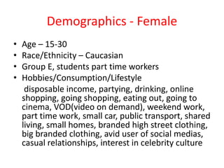 Demographics - Female
• Age – 15-30
• Race/Ethnicity – Caucasian
• Group E, students part time workers
• Hobbies/Consumption/Lifestyle
disposable income, partying, drinking, online
shopping, going shopping, eating out, going to
cinema, VOD(video on demand), weekend work,
part time work, small car, public transport, shared
living, small homes, branded high street clothing,
big branded clothing, avid user of social medias,
casual relationships, interest in celebrity culture
 