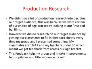 Production Research
• We didn’t do a lot of production research into deciding
our target audience, this was because we were certain
of our choice of age bracket by looking at our ‘inspired
by’ films.
• However we did do research on our target audience by
getting our classmates to fill in feedback sheets every
time my group and I presented something. My
classmates are 16-17 and my teachers under 30 which
meant we got feedback from across our age bracket.
• This feedback help my group and I make improvements
to our pitches and title sequence its self.
 