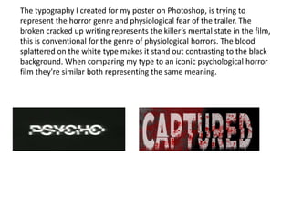 The typography I created for my poster on Photoshop, is trying to
represent the horror genre and physiological fear of the trailer. The
broken cracked up writing represents the killer’s mental state in the film,
this is conventional for the genre of physiological horrors. The blood
splattered on the white type makes it stand out contrasting to the black
background. When comparing my type to an iconic psychological horror
film they're similar both representing the same meaning.
 