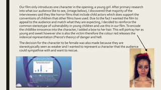 Our film only introduces one character in the opening; a young girl. After primary research
into what our audience like to see, (image below), I discovered that majority of the
interviewees said they like horror films that include child actors which does support the
conventions of children that other films have used. Due to the fact I wanted the film to
appeal to the audience and match what they are expecting, I decided to reinforce the
common stereotype of vulnerability in young children and use this in our film.To encode
the childlike innocence into the character, I added a bow to her hair.This will portray her as
young and sweet however she is also the victim therefore the colour red releases the
indexical representation (Pierce’s theory) of danger and hell.
The decision for the character to be female was also made because they are
stereotypically seen as weaker and I wanted to represent a character that the audience
could sympathise with and want to rescue.
 