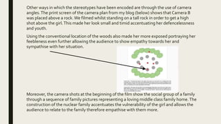Other ways in which the stereotypes have been encoded are through the use of camera
angles.The print screen of the camera plan from my blog (below) shows that Camera B
was placed above a rock.We filmed whilst standing on a tall rock in order to get a high
shot above the girl.This made her look small and timid accentuating her defencelessness
and youth.
Using the conventional location of the woods also made her more exposed portraying her
feebleness even further allowing the audience to show empathy towards her and
sympathise with her situation.
Moreover, the camera shots at the beginning of the film show the social group of a family
through a sequence of family pictures representing a loving middle class family home.The
construction of the nuclear family accentuates the vulnerability of the girl and allows the
audience to relate to the family therefore empathise with them more.
 