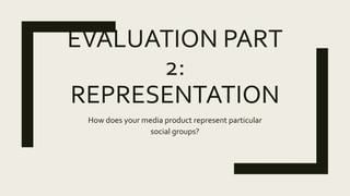 EVALUATION PART
2:
REPRESENTATION
How does your media product represent particular
social groups?
 