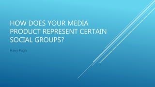 HOW DOES YOUR MEDIA
PRODUCT REPRESENT CERTAIN
SOCIAL GROUPS?
Harry Pugh
 