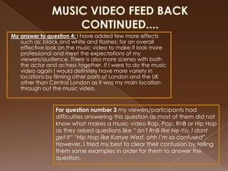 My answer to question 4: I have added few more effects
   such as: black and white and flashes; for an overall
   effective look on the music video to make it look more
   professional and meet the expectations of my
   viewers/audience. There is also more scenes with both
   the actor and actress together. If I were to do the music
   video again I would definitely have more variety in
   locations by filming other parts of London and the UK
   other than Central London as it was my main location
   through out the music video.



                 For question number 3 my viewers/participants had
                 difficulties answering this question as most of them did not
                 know what makes a music video Rap, Pop, RnB or Hip Hop
                 as they asked questions like “ Isn't RnB like Ne-Yo, I dont
                 get it” “Hip Hop like Kanye West, ohh I’m so confused”.
                 However, I tried my best to clear their confusion by telling
                 them some examples in order for them to answer the
                 question.
 