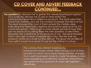 For question 5 it allowed me to gather the viewers/participant opinion
    on a scale this allowed me to see to what extent the
    participants/viewer like or dislike my products. The result were then
    turned into statistics and see the number of people that like it or not.
    The result showed that most of them picked the middle value
    indicating that there both negative and positive aspects of my CD
    cover and advert. I tried to get a more clearer picture of how they
    saw my products by asking them the sixth question, to see if they
    like/enjoy the overall look of my products or not. The result showed
    that a very high number of people did in fact like the look my
    products where as a small number did not. This gave me an idea of
    how well it would have done if it was on the shelves in a shop.

                  The constructive criticism made by my
                  participants/viewers where taken into account as they
                  pointed out what I have done wrong and the changes
                  that could have been made to make the products look
                  more appealing and effective, however, most of them
                  did agree that the products do work well together
                  effectively.
 