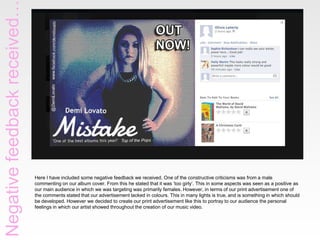 Negative feedback received

Here I have included some negative feedback we received. One of the constructive criticisms was from a male
commenting on our album cover. From this he stated that it was ‘too girly’. This in some aspects was seen as a positive as
our main audience in which we was targeting was primarily females. However, in terms of our print advertisement one of
the comments stated that our advertisement lacked in colours. This in many lights is true, and is something in which should
be developed. However we decided to create our print advertisement like this to portray to our audience the personal
feelings in which our artist showed throughout the creation of our music video.

 