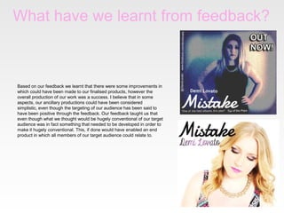 What have we learnt from feedback?

Based on our feedback we learnt that there were some improvements in
which could have been made to our finalised products, however the
overall production of our work was a success. I believe that in some
aspects, our ancillary productions could have been considered
simplistic, even though the targeting of our audience has been said to
have been positive through the feedback. Our feedback taught us that
even though what we thought would be hugely conventional of our target
audience was in fact something that needed to be developed in order to
make it hugely conventional. This, if done would have enabled an end
product in which all members of our target audience could relate to.

 