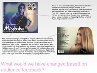 Based on our audience feedback, it became clear that our
print advertisement was perhaps too dark for our
audience, and that more colours would have brightened up
our advertisement and made it clearer for our audience.
From this it became clear that we would have developed
this had we had more time. Therefore, we would have
placed added emphasis on the spotlight behind our artist
thus making her stand out more.

Also, had we re-arranged some parts of our print advertisement, including
more captions in which would attract our audience would have been helpful.
This therefore would have attracted a broader range of audiences hence
allowing our sales to rise. I believe the rest of this print advertisement was
conventional of our target audience and portrayed our artist in a way in which
had been shown through the means of previous artists print advertisements.
In addition, I also believe that based on audience feedback, our digipak that
was created had certain aspects of simplicity. Adding a couple more features
on our back page would have developed our targeting of an audience.

What would we have changed based on
audience feedback?

 