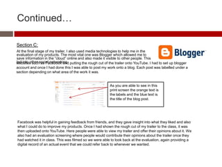 Continued…
Section C:
At the final stage of my trailer, I also used media technologies to help me in the
evaluation of my products. The most vital one was Blogger which allowed me to
save information in the “cloud” online and also made it visible to other people. This
led into other social networkingwebsites such as Facebook and putting the rough cut of the trailer onto YouTube. I had to set up blogger
account and once I had done this I was able to post my work onto a blog. Each post was labelled under a
section depending on what area of the work it was.
As you are able to see in this
print screen the orange text is
the labels and the blue text is
the title of the blog post.
Facebook was helpful in gaining feedback from friends, and they gave insight into what they liked and also
what I could do to improve my products. Once I had shown the rough cut of my trailer to the class, it was
then uploaded onto YouTube. Here people were able to view my trailer and offer their opinions about it. We
also had an evaluation screening where people would contribute their opinions about the trailer once they
had watched it in class. This was filmed so we were able to look back at the evaluation, again providing a
digital record of an actual event that we could refer back to whenever we wanted.
 