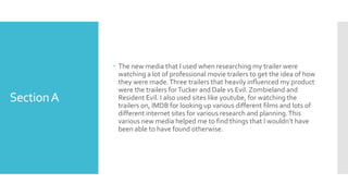 SectionA
 The new media that I used when researching my trailer were
watching a lot of professional movie trailers to get the idea of how
they were made.Three trailers that heavily influenced my product
were the trailers forTucker and Dale vs Evil. Zombieland and
Resident Evil. I also used sites like youtube, for watching the
trailers on, IMDB for looking up various different films and lots of
different internet sites for various research and planning.This
various new media helped me to find things that I wouldn’t have
been able to have found otherwise.
 