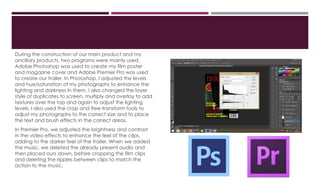During the construction of our main product and my
ancillary products, two programs were mainly used.
Adobe Photoshop was used to create my film poster
and magazine cover and Adobe Premier Pro was used
to create our trailer. In Photoshop, I adjusted the levels
and hue/saturation of my photographs to enhance the
lighting and darkness in them. I also changed the layer
style of duplicates to screen, multiply and overlay to add
textures over the top and again to adjust the lighting
levels. I also used the crop and free-transform tools to
adjust my photographs to the correct size and to place
the text and brush effects in the correct areas.
In Premier Pro, we adjusted the brightness and contrast
in the video effects to enhance the feel of the clips,
adding to the darker feel of the trailer. When we added
the music, we deleted the already present audio and
then placed ours down, before cropping the film clips
and deleting the ripples between clips to match the
action to the music.
 