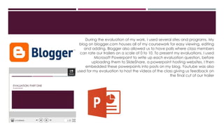 During the evaluation of my work, I used several sites and programs. My
blog on blogger.com houses all of my coursework for easy viewing, editing
and adding. Blogger also allowed us to have polls where class members
can rate our trailers on a scale of 0 to 10. To present my evaluations, I used
Microsoft Powerpoint to write up each evaluation question, before
uploading them to SlideShare, a powerpoint hosting websites. I then
embedded these powerpoints into posts on my blog. Youtube was also
used for my evaluation to host the videos of the class giving us feedback on
the final cut of our trailer
 