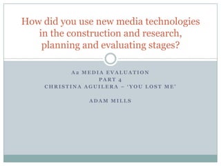A2 MEDIA Evaluation Part 4 Christina aguilera – ‘you lost me’ Adam mills How did you use new media technologies in the construction and research, planning and evaluating stages? 