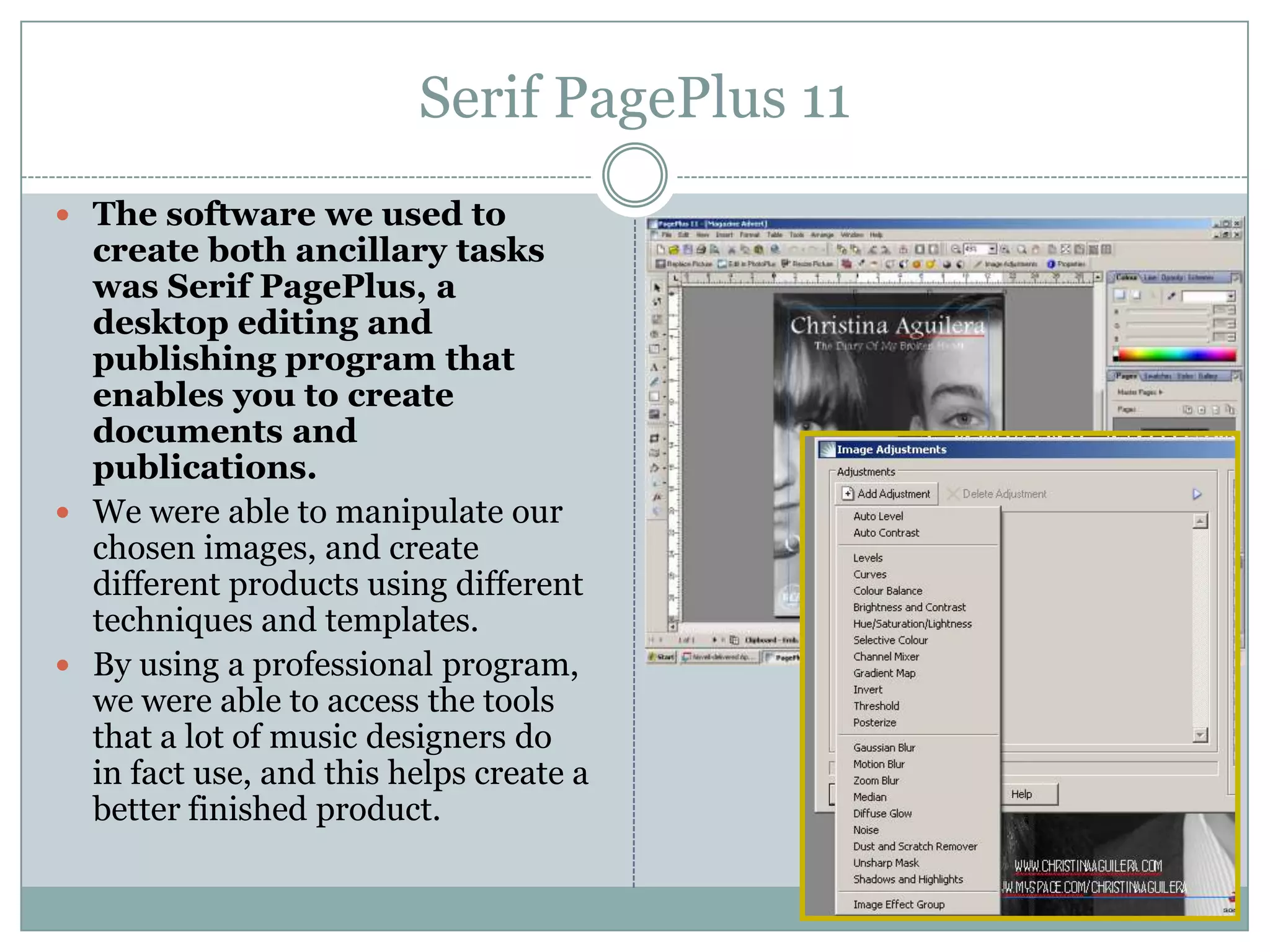 Serif PagePlus 11The software we used to create both ancillary tasks was Serif PagePlus, a desktop editing and publishing program that enables you to create documentsand publications.We were able to manipulate our chosen images, and create different products using different techniques and templates. By using a professional program, we were able to access the tools that a lot of music designers do in fact use, and this helps create a better finished product.