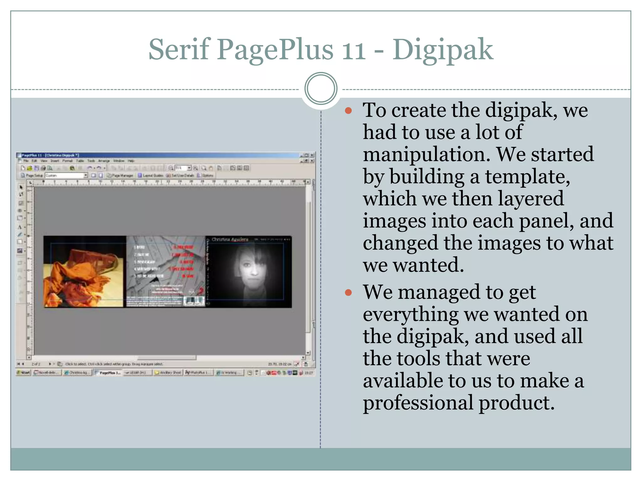 Serif PagePlus 11 - DigipakTo create the digipak, we had to use a lot of manipulation. We started by building a template, which we then layered images into each panel, and changed the images to what we wanted.We managed to get everything we wanted on the digipak, and used all the tools that were available to us to make a professional product.
