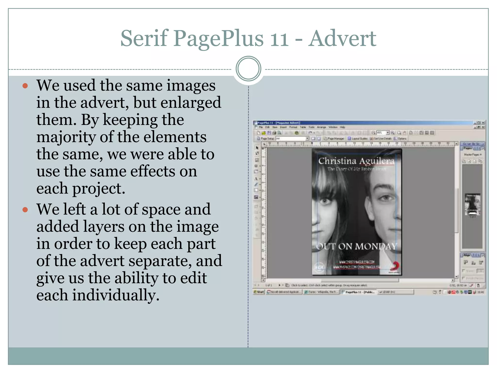 Serif PagePlus 11 - AdvertWe used the same images in the advert, but enlarged them. By keeping the majority of the elements the same, we were able to use the same effects on each project.We left a lot of space and added layers on the image in order to keep each part of the advert separate, and give us the ability to edit each individually.