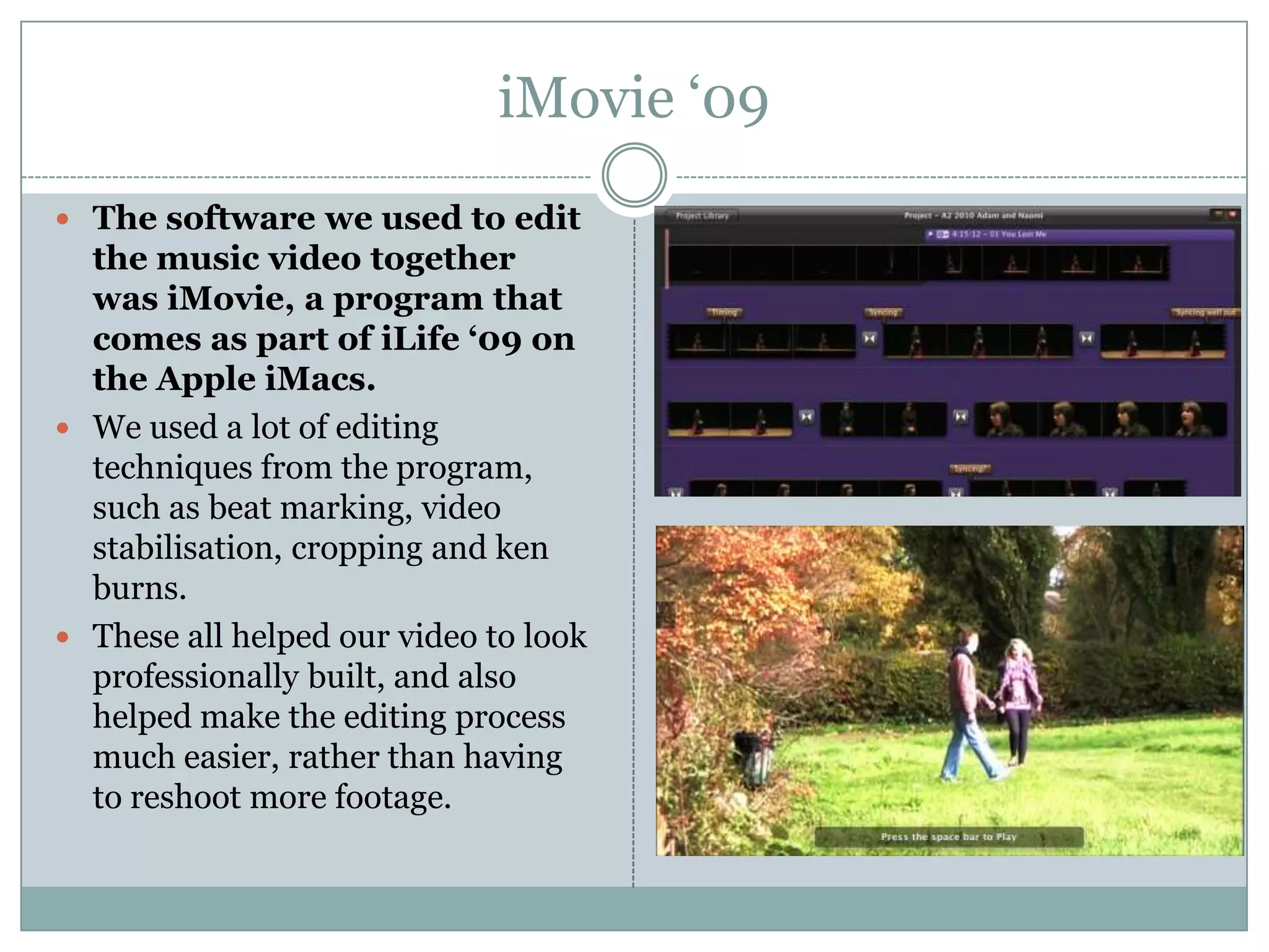 iMovie ‘09The software we used to edit the music video together was iMovie, a program that comes as part of iLife ‘09 on the Apple iMacs.We used a lot of editing techniques from the program, such as beat marking, video stabilisation, cropping and ken burns.These all helped our video to look professionally built, and also helped make the editing process much easier, rather than having to reshoot more footage.