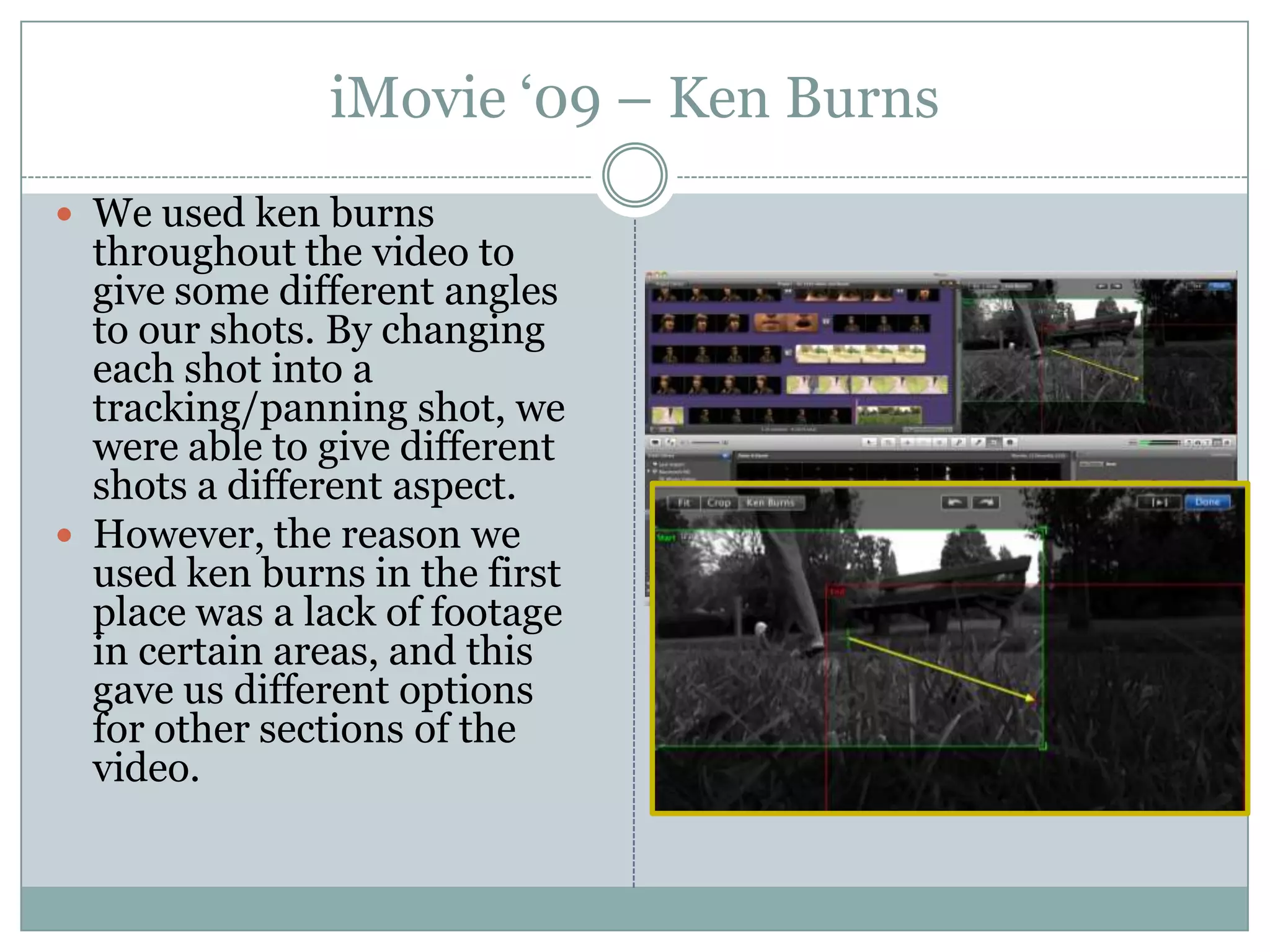 iMovie ‘09 – Ken BurnsWe used ken burns throughout the video to give some different angles to our shots. By changing each shot into a tracking/panning shot, we were able to give different shots a different aspect.However, the reason we used ken burns in the first place was a lack of footage in certain areas, and this gave us different options for other sections of the video.